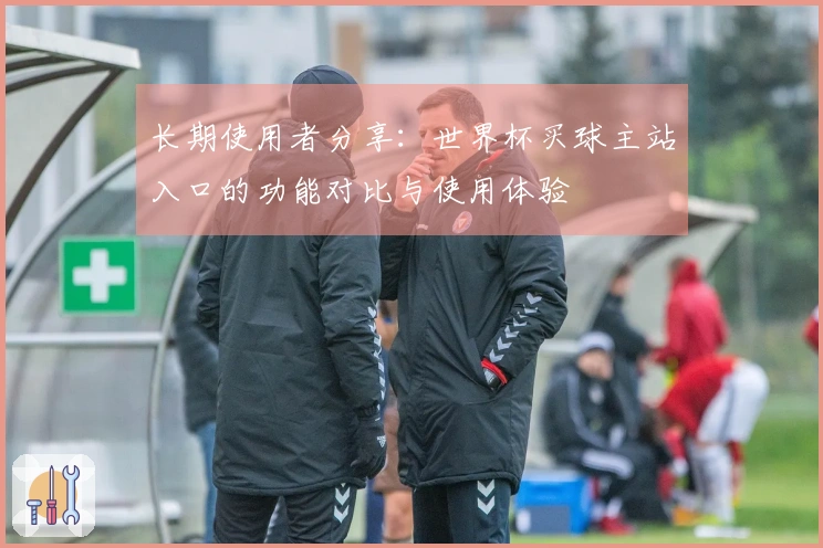 长期使用者分享：世界杯买球主站入口的功能对比与使用体验