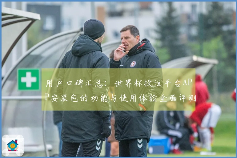 用户口碑汇总：世界杯投注平台APP安装包的功能与使用体验全面评测